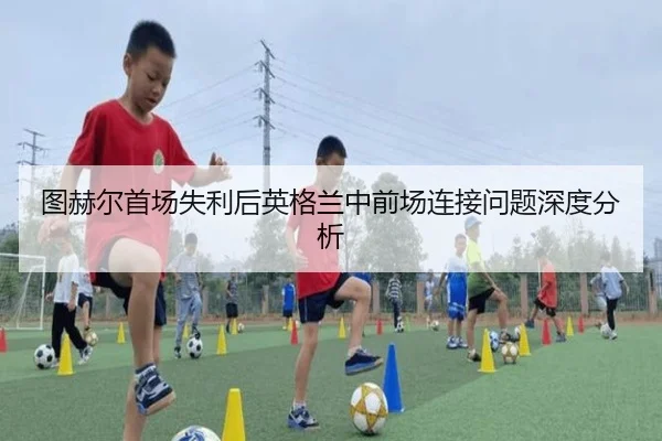 图赫尔首场失利后英格兰中前场连接问题深度分析